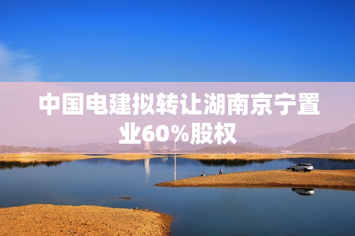 中国电建拟转让湖南京宁置业60%股权