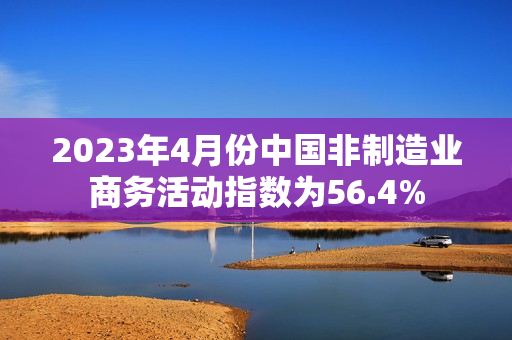 2023年4月份中国非制造业商务活动指数为56.4%